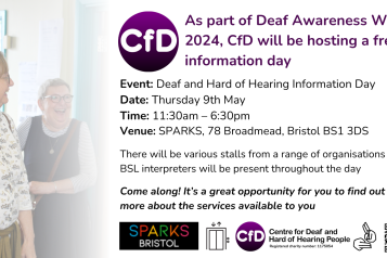 Social media graphic from the Centre for Deaf and Hard of Hearing People  As part of Deaf Awareness Week 2024, CfD will be hosting a free information day  Event: Deaf and Hard of Hearing Information Day Date: Thursday 9th May Time 11:30am - 6:30pm Venue: SPARKS, 78 Broadmead, Bristol BS1 3DS  There will be various stalls from a range of organisations and BSL interpreters will be present throughout the day  Come along! It's a great opportunity for you to find out about the services available to you